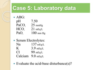 Case 5: Laboratory data 
 ABG: 
pH 7.50 
PaCO2 25 mmHg 
HCO3 21 mEq/L 
PaO2 100 mm Hg 
 Serum Electrolytes: 
Na 137 mEq/L 
K 3.9 mEq/L 
Cl 99 mEq/L 
Calcium 9.0 mEq/L 
 Evaluate the acid-base disturbance(s)? 
 