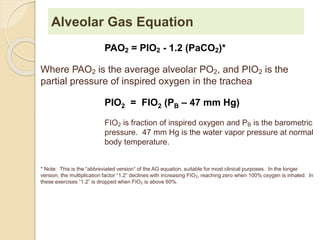 Alveolar Gas Equation 
PAO2 = PIO2 - 1.2 (PaCO2)* 
Where PAO2 is the average alveolar PO2, and PIO2 is the 
partial pressure of inspired oxygen in the trachea 
PIO2 = FIO2 (PB – 47 mm Hg) 
FIO2 is fraction of inspired oxygen and PB is the barometric 
pressure. 47 mm Hg is the water vapor pressure at normal 
body temperature. 
* Note: This is the “abbreviated version” of the AG equation, suitable for most clinical purposes. In the longer 
version, the multiplication factor “1.2” declines with increasing FIO2, reaching zero when 100% oxygen is inhaled. In 
these exercises “1.2” is dropped when FIO2 is above 60%. 
 