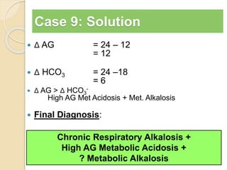 Case 9: Solution 
 Δ AG = 24 – 12 
= 12 
 Δ HCO3 = 24 –18 
= 6 
 Δ AG > Δ HCO3 
- 
High AG Met Acidosis + Met. Alkalosis 
 Final Diagnosis: 
Chronic Respiratory Alkalosis + 
High AG Metabolic Acidosis + 
? Metabolic Alkalosis 
 