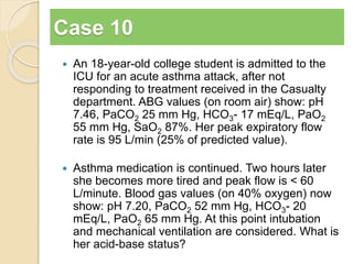 Case 10 
 An 18-year-old college student is admitted to the 
ICU for an acute asthma attack, after not 
responding to treatment received in the Casualty 
department. ABG values (on room air) show: pH 
7.46, PaCO2 25 mm Hg, HCO3- 17 mEq/L, PaO2 
55 mm Hg, SaO2 87%. Her peak expiratory flow 
rate is 95 L/min (25% of predicted value). 
 Asthma medication is continued. Two hours later 
she becomes more tired and peak flow is < 60 
L/minute. Blood gas values (on 40% oxygen) now 
show: pH 7.20, PaCO2 52 mm Hg, HCO3- 20 
mEq/L, PaO2 65 mm Hg. At this point intubation 
and mechanical ventilation are considered. What is 
her acid-base status? 
 