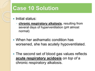 Case 10 Solution 
 Initial status: 
◦ chronic respiratory alkalosis, resulting from 
several days of hyperventilation (pH almost 
normal) 
 When her asthamatic condition has 
worsened, she has acutely hypoventilated. 
 The second set of blood gas values reflects 
acute respiratory acidosis on top of a 
chronic respiratory alkalosis. 
 