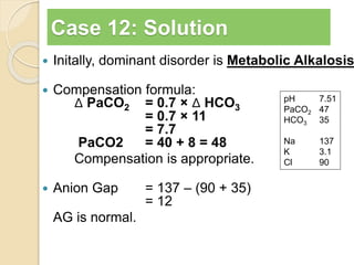 Case 12: Solution 
 Initally, dominant disorder is Metabolic Alkalosis 
 Compensation formula: 
Δ PaCO2 = 0.7 × Δ HCO3 
= 0.7 × 11 
= 7.7 
PaCO2 = 40 + 8 = 48 
Compensation is appropriate. 
 Anion Gap = 137 – (90 + 35) 
= 12 
AG is normal. 
pH 7.51 
PaCO2 47 
HCO3 35 
Na 137 
K 3.1 
Cl 90 
 