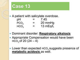 Case 13 
 A patient with salicylate overdose. 
pH = 7.45 
PCO2 = 20 mmHg 
HCO3 = 13 mEq/L 
 Dominant disorder: Respiratory alkalosis 
 Appropriate Compensation would have been 
HCO3 of 20 (24 – 4) 
 Lower than expected HCO3 suggests presence of 
metabolic acidosis as well. 
 