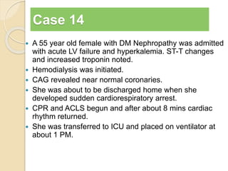 Case 14 
 A 55 year old female with DM Nephropathy was admitted 
with acute LV failure and hyperkalemia. ST-T changes 
and increased troponin noted. 
 Hemodialysis was initiated. 
 CAG revealed near normal coronaries. 
 She was about to be discharged home when she 
developed sudden cardiorespiratory arrest. 
 CPR and ACLS begun and after about 8 mins cardiac 
rhythm returned. 
 She was transferred to ICU and placed on ventilator at 
about 1 PM. 
 