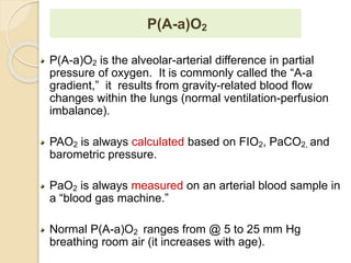P(A-a)O2 
P(A-a)O2 is the alveolar-arterial difference in partial 
pressure of oxygen. It is commonly called the “A-a 
gradient,” it results from gravity-related blood flow 
changes within the lungs (normal ventilation-perfusion 
imbalance). 
PAO2 is always calculated based on FIO2, PaCO2, and 
barometric pressure. 
PaO2 is always measured on an arterial blood sample in 
a “blood gas machine.” 
Normal P(A-a)O2 ranges from @ 5 to 25 mm Hg 
breathing room air (it increases with age). 
 