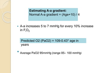 Estimating A-a gradient: 
Normal A-a gradient = (Age+10) / 4 
 A-a increases 5 to 7 mmHg for every 10% increase 
in FiO2 
 
Predicted O2 (PaO2) = 109-0.43* age in 
years 
Average PaO2 95mmHg (range 85– 100 mmHg) 
 