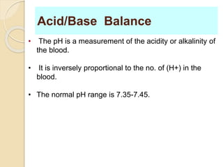 Acid/Base Balance 
• The pH is a measurement of the acidity or alkalinity of 
the blood. 
• It is inversely proportional to the no. of (H+) in the 
blood. 
• The normal pH range is 7.35-7.45. 
 