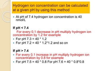 Hydrogen ion concentration can be calculated 
at a given pH by using this method 
 At pH of 7.4 hydrogen ion concentration is 40 
nmol/L 
If pH < 7.4 
For every 0.1 decrease in pH multiply hydrogen ion 
concentration by 1.2 for example 
 For pH 7.3 = 40 * 1.2 
 For pH 7.2 = 40 * 1.2*1.2 and so on 
If pH > 7.4 
 For every 0.1 increase in pH multiply hydrogen ion 
concentration by 0.8 for example 
 For pH 7.5 = 40 * 0.8 For pH 7.6 = 40 * 0.8*0.8 
 