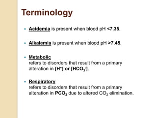 Terminology 
 Acidemia is present when blood pH <7.35. 
 Alkalemia is present when blood pH >7.45. 
 Metabolic 
refers to disorders that result from a primary 
alteration in [H+] or [HCO-]. 
3 
 Respiratory 
refers to disorders that result from a primary 
alteration in PCO2 due to altered CO2 elimination. 
 