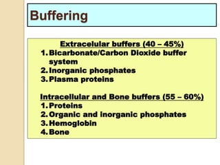 Buffering 
Extracelular buffers (40 – 45%) 
1.Bicarbonate/Carbon Dioxide buffer 
system 
2.Inorganic phosphates 
3.Plasma proteins 
Intracellular and Bone buffers (55 – 60%) 
1.Proteins 
2.Organic and inorganic phosphates 
3.Hemoglobin 
4.Bone 
 