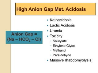 High Anion Gap Met. Acidosis 
 Ketoacidosis 
 Lactic Acidosis 
 Uremia 
 Toxicity 
◦ Salicylate 
◦ Ethylene Glycol 
◦ Methanol 
◦ Paraldehyde 
 Massive rhabdomyolysis 
Anion Gap = 
(Na – HCO3 – Cl) 
 