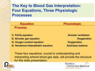 The Key to Blood Gas Interpretation: 
Four Equations, Three Physiologic 
Processes 
Equation Physiologic 
Process 
1) PaCO2 equation Alveolar ventilation 
2) Alveolar gas equation Oxygenation 
3) Oxygen content equation Oxygenation 
4) Henderson-Hasselbalch equation Acid-base balance 
These four equations, crucial to understanding and 
interpreting arterial blood gas data, will provide the structure 
for this slide presentation. 
 