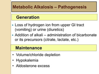 Metabolic Alkalosis – Pathogenesis 
Generation 
 Loss of hydrogen ion from upper GI tract 
(vomiting) or urine (diuretics) 
 Addition of alkali – administration of bicarbonate 
or its precursors (citrate, lactate, etc.) 
Maintenance 
• Volume/chloride depletion 
• Hypokalemia 
• Aldosterone excess 
 