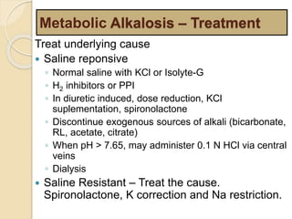 Metabolic Alkalosis – Treatment 
Treat underlying cause 
 Saline reponsive 
◦ Normal saline with KCl or Isolyte-G 
◦ H2 inhibitors or PPI 
◦ In diuretic induced, dose reduction, KCl 
suplementation, spironolactone 
◦ Discontinue exogenous sources of alkali (bicarbonate, 
RL, acetate, citrate) 
◦ When pH > 7.65, may administer 0.1 N HCl via central 
veins 
◦ Dialysis 
 Saline Resistant – Treat the cause. 
Spironolactone, K correction and Na restriction. 
 