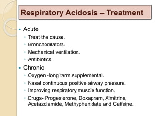 Respiratory Acidosis – Treatment 
 Acute 
◦ Treat the cause. 
◦ Bronchodilators. 
◦ Mechanical ventilation. 
◦ Antibiotics 
 Chronic 
◦ Oxygen -long term supplemental. 
◦ Nasal continuous positive airway pressure. 
◦ Improving respiratory muscle function. 
◦ Drugs- Progesterone, Doxapram, Almitrine, 
Acetazolamide, Methyphenidate and Caffeine. 
 