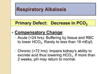 Respiratory Alkalosis 
Primary Defect: Decrease in PCO2 
 Compensatory Change: 
◦ Acute (<24 hrs): Buffering by tissue and RBC 
to lower HCO3. Rarely to less than 18 mEq/L 
◦ Chronic (>72 hrs): Impairs kidney's ability to 
excrete acid thus lowering HCO3. If more than 
2 weeks, pH may return to normal. 
 