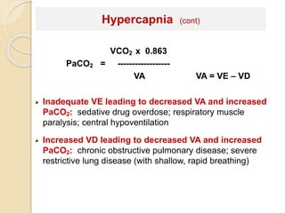 Hypercapnia (cont) 
VCO2 x 0.863 
PaCO2 = ------------------ 
VA VA = VE – VD 
Inadequate VE leading to decreased VA and increased 
PaCO2: sedative drug overdose; respiratory muscle 
paralysis; central hypoventilation 
Increased VD leading to decreased VA and increased 
PaCO2: chronic obstructive pulmonary disease; severe 
restrictive lung disease (with shallow, rapid breathing) 
 
