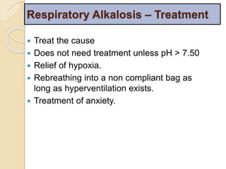 Respiratory Alkalosis – Treatment 
 Treat the cause 
 Does not need treatment unless pH > 7.50 
 Relief of hypoxia. 
 Rebreathing into a non compliant bag as 
long as hyperventilation exists. 
 Treatment of anxiety. 
 