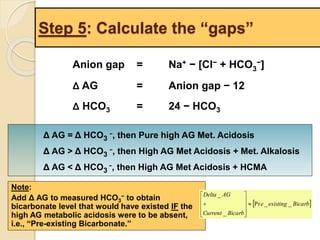 Step 5: Calculate the “gaps” 
Anion gap = Na+ − [Cl− + HCO3 
−] 
Δ AG = Anion gap − 12 
Δ HCO3 = 24 − HCO3 
Δ AG = Δ HCO3 
−, then Pure high AG Met. Acidosis 
Δ AG > Δ HCO3 
−, then High AG Met Acidosis + Met. Alkalosis 
Δ AG < Δ HCO3 
−, then High AG Met Acidosis + HCMA 
Note: 
Add Δ AG to measured HCO3 
− to obtain 
bicarbonate level that would have existed IF the 
high AG metabolic acidosis were to be absent, 
i.e., “Pre-existing Bicarbonate.” 
 e existing Bicarb 
Delta AG 
 
 
 
 
Current Bicarb 
Pr _ _ 
_ 
_ 
 
 
 
 
 
 
 
 
 