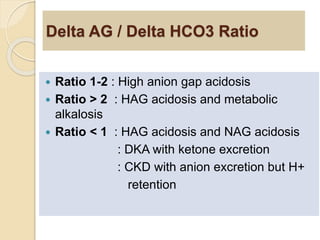 Delta AG / Delta HCO3 Ratio 
 Ratio 1-2 : High anion gap acidosis 
 Ratio > 2 : HAG acidosis and metabolic 
alkalosis 
 Ratio < 1 : HAG acidosis and NAG acidosis 
: DKA with ketone excretion 
: CKD with anion excretion but H+ 
retention 
 
