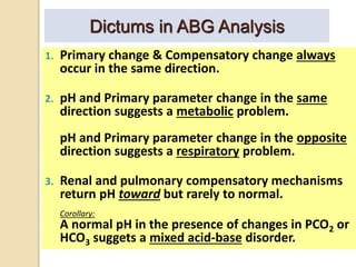 Dictums in ABG Analysis 
1. Primary change & Compensatory change always 
occur in the same direction. 
2. pH and Primary parameter change in the same 
direction suggests a metabolic problem. 
pH and Primary parameter change in the opposite 
direction suggests a respiratory problem. 
3. Renal and pulmonary compensatory mechanisms 
return pH toward but rarely to normal. 
Corollary: 
A normal pH in the presence of changes in PCO2 or 
HCO3 suggets a mixed acid-base disorder. 
 