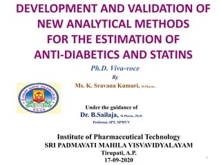 DEVELOPMENT AND VALIDATION OF
NEW ANALYTICAL METHODS
FOR THE ESTIMATION OF
ANTI-DIABETICS AND STATINS
Ph.D. Viva-voce
By
Ms. K. Sravana Kumari, M.Pharm.,
Under the guidance of
Dr. B.Sailaja, M.Pharm., Ph.D.
Professor, IPT, SPMVV
Institute of Pharmaceutical Technology
SRI PADMAVATI MAHILA VISVAVIDYALAYAM
Tirupati, A.P.
17-09-2020
1
 