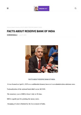 Home  Indian Economy  FACTS ABOUT RESERVE BANK OF INDIA
B SREENIVASULU - June 11, 2022
 
FACTS ABOUT RESERVE BANK OF INDIA
          It was framed on April 1, 1935 as a confidential element, however is an administration substance now.
         Nationalization of the national bank didn't occur till 1949.
         The monetary year of RBI is from 1 July to 30 June.
         RBI is capable just for printing the money notes.
          Stamping of coins is finished by the Government of India.
FACTS ABOUT RESERVE BANK OF INDIA
 
 