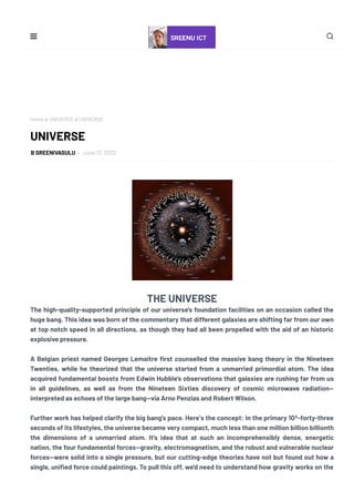 Home  UNIVERSE  UNIVERSE
B SREENIVASULU - June 17, 2022
 
THE UNIVERSE
The high-quality-supported principle of our universe's foundation facilities on an occasion called the
huge bang. This idea was born of the commentary that different galaxies are shifting far from our own
at top notch speed in all directions, as though they had all been propelled with the aid of an historic
explosive pressure.
 
A Belgian priest named Georges Lemaitre 몭rst counselled the massive bang theory in the Nineteen
Twenties, while he theorized that the universe started from a unmarried primordial atom. The idea
acquired fundamental boosts from Edwin Hubble's observations that galaxies are rushing far from us
in all guidelines, as well as from the Nineteen Sixties discovery of cosmic microwave radiation—
interpreted as echoes of the large bang—via Arno Penzias and Robert Wilson.
 
Further work has helped clarify the big bang's pace. Here’s the concept: In the primary 10^-forty-three
seconds of its lifestyles, the universe became very compact, much less than one million billion billionth
the dimensions of a unmarried atom. It's idea that at such an incomprehensibly dense, energetic
nation, the four fundamental forces—gravity, electromagnetism, and the robust and vulnerable nuclear
forces—were solid into a single pressure, but our cutting-edge theories have not but found out how a
single, uni몭ed force could paintings. To pull this off, we'd need to understand how gravity works on the
UNIVERSE
 
 