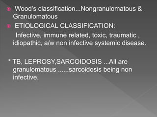  Wood’s classification...Nongranulomatous &
Granulomatous
 ETIOLOGICAL CLASSIFICATION:
Infective, immune related, toxic, traumatic ,
idiopathic, a/w non infective systemic disease.
* TB, LEPROSY,SARCOIDOSIS ...All are
granulomatous ......sarcoidosis being non
infective.
 