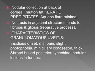  Nodular collection at back of
cornea...mutton fat KERATIC
PRECIPITATES. Aqueos flare minimal.
 Necrosis in adjacent structures leads to
fibrosis & gliosis (reparative process).
 CHARACTERISTICS OF
GRANULOMATOUS UVEITIS:
insidious onset, min pain, slight
photophobia, min ciliary congestion, thick
&broad based posterior synechiae, nodular
lesions in fundus.
 