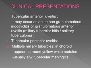 1. Tubercular anterior uveitis :
- may occur as acute non granulomatous
iridocyclitis or granulomatous anterior
uveitis (miliary tuberclar iritis / solitary
tuberculoma )
2. Tubercular posterior uveitis:
a) Multiple miliary tubercles: in choroid
-appear as round yellow white nodules
-usually a/w tubercular meningitis.
 