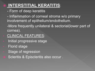  INTERSTITIAL KERATITIS:
- Form of deep keratitis
- Inflammation of corneal stroma w/o primary
involvement of epithelium/endothelium.
-More frequently unilateral & sectorial(lower part of
cornea).
• CLINICAL FEATURES:
• Initial progressive stage
• Florid stage
• Stage of regression
 Scleritis & Episcleritis also occur .
 