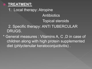  TREATMENT:
1. Local therapy: Atropine
Antibiotics
Topical steroids
2. Specific therapy: ANTI TUBERCULAR
DRUGS.
* General measures : Vitamins A, C ,D in case of
children along with high protein supplemented
diet (phlyctenular keratoconjuctivitis) .
 