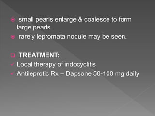  small pearls enlarge & coalesce to form
large pearls .
 rarely lepromata nodule may be seen.
 TREATMENT:
 Local therapy of iridocyclitis
 Antileprotic Rx – Dapsone 50-100 mg daily
 