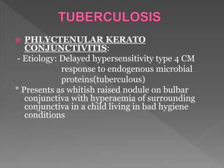  PHLYCTENULAR KERATO
CONJUNCTIVITIS:
- Etiology: Delayed hypersensitivity type 4 CM
response to endogenous microbial
proteins(tuberculous)
* Presents as whitish raised nodule on bulbar
conjunctiva with hyperaemia of surrounding
conjunctiva in a child living in bad hygiene
conditions
 