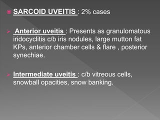  SARCOID UVEITIS : 2% cases
 Anterior uveitis : Presents as granulomatous
iridocyclitis c/b iris nodules, large mutton fat
KPs, anterior chamber cells & flare , posterior
synechiae.
 Intermediate uveitis : c/b vitreous cells,
snowball opacities, snow banking.
 