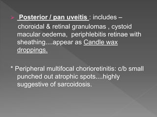  Posterior / pan uveitis : includes –
choroidal & retinal granulomas , cystoid
macular oedema, periphlebitis retinae with
sheathing....appear as Candle wax
droppings.
* Peripheral multifocal chorioretinitis: c/b small
punched out atrophic spots....highly
suggestive of sarcoidosis.
 