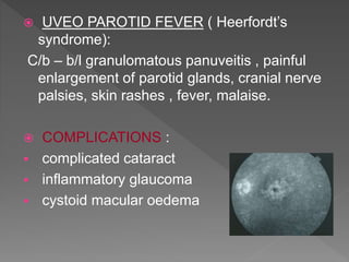  UVEO PAROTID FEVER ( Heerfordt’s
syndrome):
C/b – b/l granulomatous panuveitis , painful
enlargement of parotid glands, cranial nerve
palsies, skin rashes , fever, malaise.
 COMPLICATIONS :
 complicated cataract
 inflammatory glaucoma
 cystoid macular oedema
 