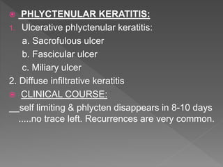  PHLYCTENULAR KERATITIS:
1. Ulcerative phlyctenular keratitis:
a. Sacrofulous ulcer
b. Fascicular ulcer
c. Miliary ulcer
2. Diffuse infiltrative keratitis
 CLINICAL COURSE:
self limiting & phlycten disappears in 8-10 days
.....no trace left. Recurrences are very common.
 