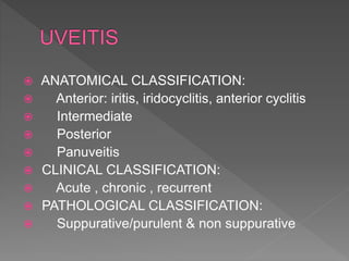  ANATOMICAL CLASSIFICATION:
 Anterior: iritis, iridocyclitis, anterior cyclitis
 Intermediate
 Posterior
 Panuveitis
 CLINICAL CLASSIFICATION:
 Acute , chronic , recurrent
 PATHOLOGICAL CLASSIFICATION:
 Suppurative/purulent & non suppurative
 