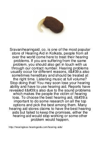 Sravanihearingaid. co. is one of the most popular
  store of Hearing Aid in Kolkata, people from all
  over the world come here to treat their hearing
     problems. If you are suffering from the same
    problem, you should also get in touch with us
  through our contact number. Hearing problems
 usually occur for different reasons, it&#39;s also
  sometimes hereditary and should be treated at
    the right time. Listening music at full volume?
 Stop doing that! You may soon lose your hearing
ability and have to use hearing aid. Reports have
revealed it&#39;s also due to the sound problems
    which makes the people the victim of hearing
   loss. To choose the best hearing aid, it&#39;s
     important to do some research on all the top
    options and pick the best among them. Many
hearing aid stores claims to have the best hearing
  aids but failed to keep the promises, either the
   hearing aid would stop working or some other
                problem would happen.
http://hearingloss-hearingaids.com/hearing-aids/
 