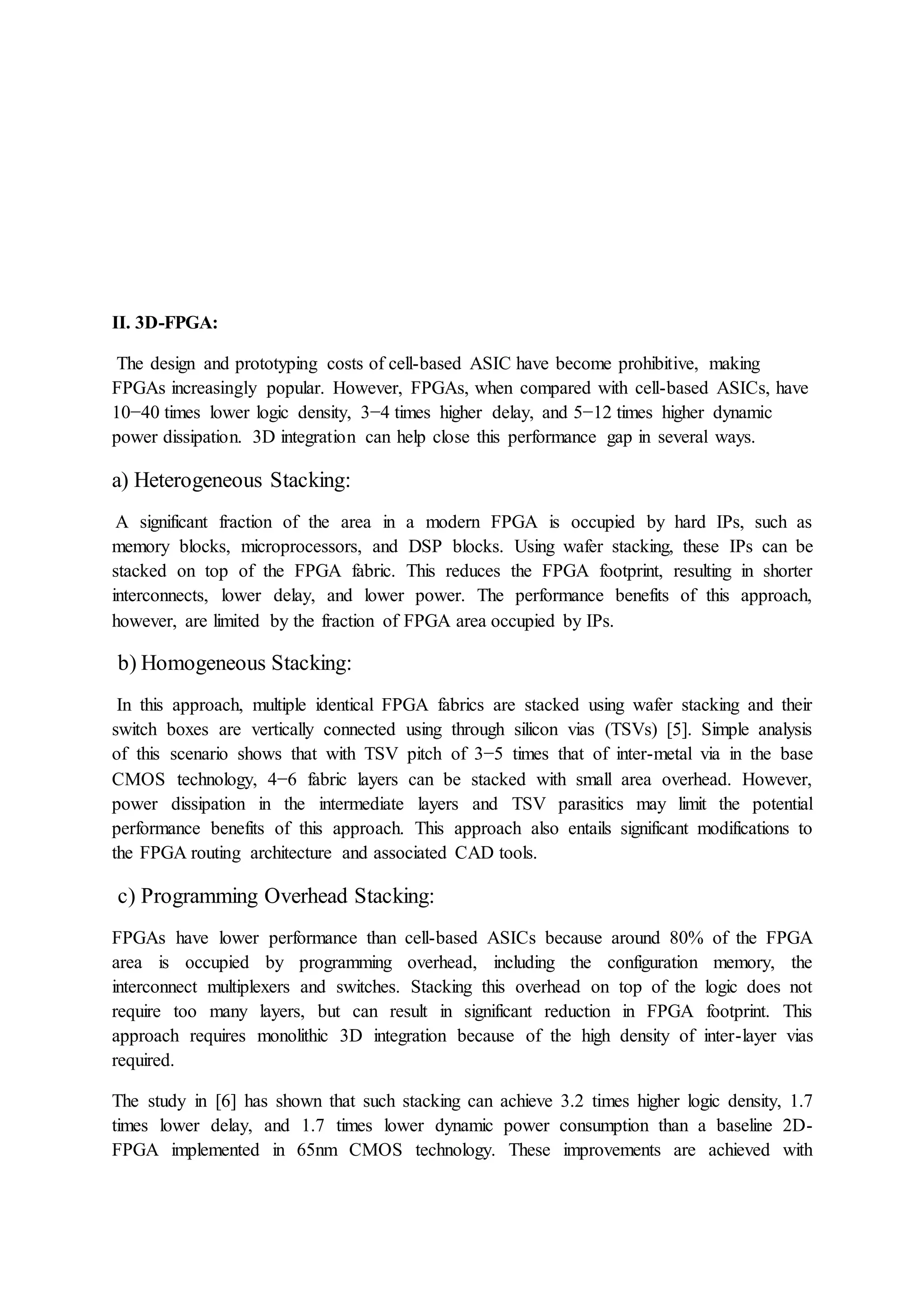 II. 3D-FPGA:
The design and prototyping costs of cell-based ASIC have become prohibitive, making
FPGAs increasingly popular. However, FPGAs, when compared with cell-based ASICs, have
10−40 times lower logic density, 3−4 times higher delay, and 5−12 times higher dynamic
power dissipation. 3D integration can help close this performance gap in several ways.
a) Heterogeneous Stacking:
A significant fraction of the area in a modern FPGA is occupied by hard IPs, such as
memory blocks, microprocessors, and DSP blocks. Using wafer stacking, these IPs can be
stacked on top of the FPGA fabric. This reduces the FPGA footprint, resulting in shorter
interconnects, lower delay, and lower power. The performance benefits of this approach,
however, are limited by the fraction of FPGA area occupied by IPs.
b) Homogeneous Stacking:
In this approach, multiple identical FPGA fabrics are stacked using wafer stacking and their
switch boxes are vertically connected using through silicon vias (TSVs) [5]. Simple analysis
of this scenario shows that with TSV pitch of 3−5 times that of inter-metal via in the base
CMOS technology, 4−6 fabric layers can be stacked with small area overhead. However,
power dissipation in the intermediate layers and TSV parasitics may limit the potential
performance benefits of this approach. This approach also entails significant modifications to
the FPGA routing architecture and associated CAD tools.
c) Programming Overhead Stacking:
FPGAs have lower performance than cell-based ASICs because around 80% of the FPGA
area is occupied by programming overhead, including the configuration memory, the
interconnect multiplexers and switches. Stacking this overhead on top of the logic does not
require too many layers, but can result in significant reduction in FPGA footprint. This
approach requires monolithic 3D integration because of the high density of inter-layer vias
required.
The study in [6] has shown that such stacking can achieve 3.2 times higher logic density, 1.7
times lower delay, and 1.7 times lower dynamic power consumption than a baseline 2D-
FPGA implemented in 65nm CMOS technology. These improvements are achieved with
 