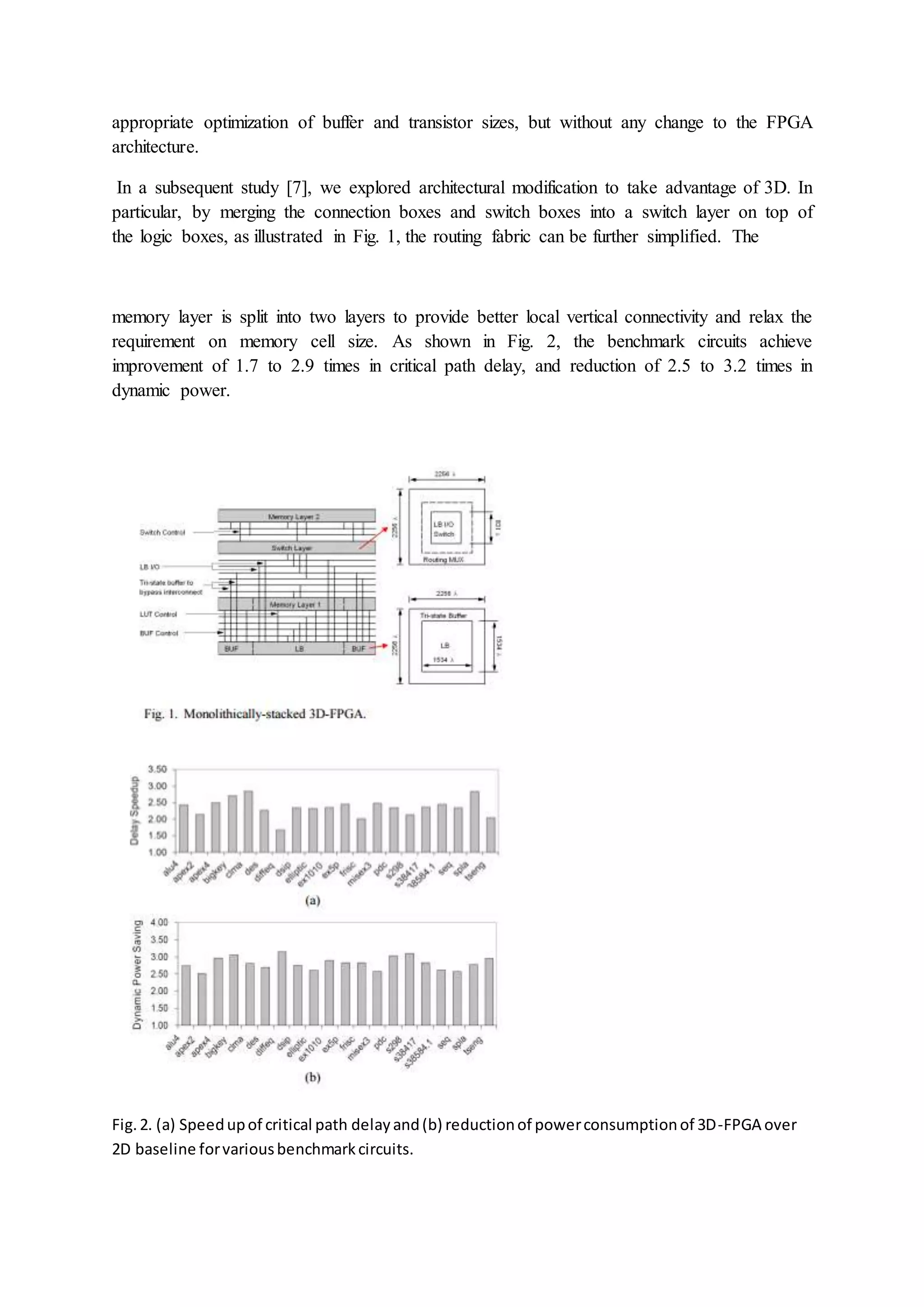 appropriate optimization of buffer and transistor sizes, but without any change to the FPGA
architecture.
In a subsequent study [7], we explored architectural modification to take advantage of 3D. In
particular, by merging the connection boxes and switch boxes into a switch layer on top of
the logic boxes, as illustrated in Fig. 1, the routing fabric can be further simplified. The
memory layer is split into two layers to provide better local vertical connectivity and relax the
requirement on memory cell size. As shown in Fig. 2, the benchmark circuits achieve
improvement of 1.7 to 2.9 times in critical path delay, and reduction of 2.5 to 3.2 times in
dynamic power.
Fig.2. (a) Speedupof critical path delayand(b) reductionof powerconsumptionof 3D-FPGA over
2D baseline forvariousbenchmarkcircuits.
 