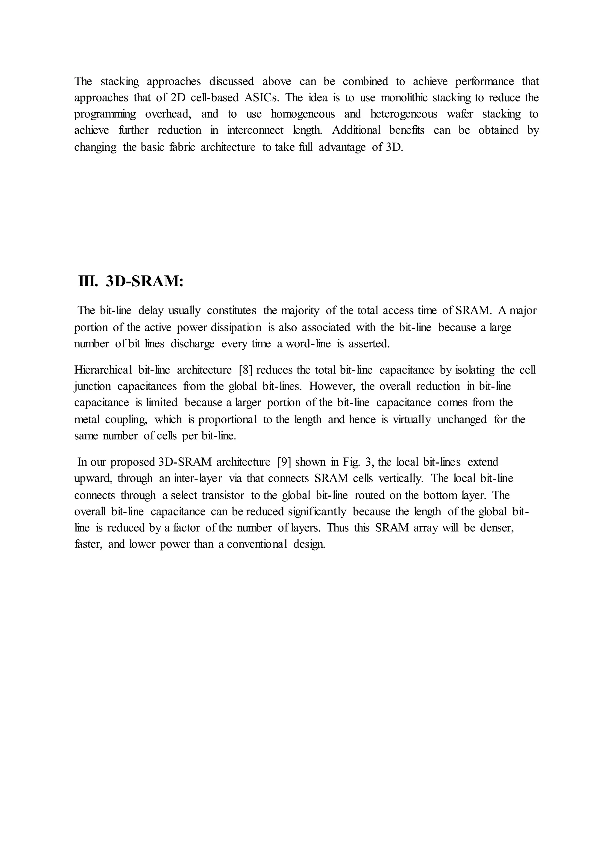 The stacking approaches discussed above can be combined to achieve performance that
approaches that of 2D cell-based ASICs. The idea is to use monolithic stacking to reduce the
programming overhead, and to use homogeneous and heterogeneous wafer stacking to
achieve further reduction in interconnect length. Additional benefits can be obtained by
changing the basic fabric architecture to take full advantage of 3D.
III. 3D-SRAM:
The bit-line delay usually constitutes the majority of the total access time of SRAM. A major
portion of the active power dissipation is also associated with the bit-line because a large
number of bit lines discharge every time a word-line is asserted.
Hierarchical bit-line architecture [8] reduces the total bit-line capacitance by isolating the cell
junction capacitances from the global bit-lines. However, the overall reduction in bit-line
capacitance is limited because a larger portion of the bit-line capacitance comes from the
metal coupling, which is proportional to the length and hence is virtually unchanged for the
same number of cells per bit-line.
In our proposed 3D-SRAM architecture [9] shown in Fig. 3, the local bit-lines extend
upward, through an inter-layer via that connects SRAM cells vertically. The local bit-line
connects through a select transistor to the global bit-line routed on the bottom layer. The
overall bit-line capacitance can be reduced significantly because the length of the global bit-
line is reduced by a factor of the number of layers. Thus this SRAM array will be denser,
faster, and lower power than a conventional design.
 