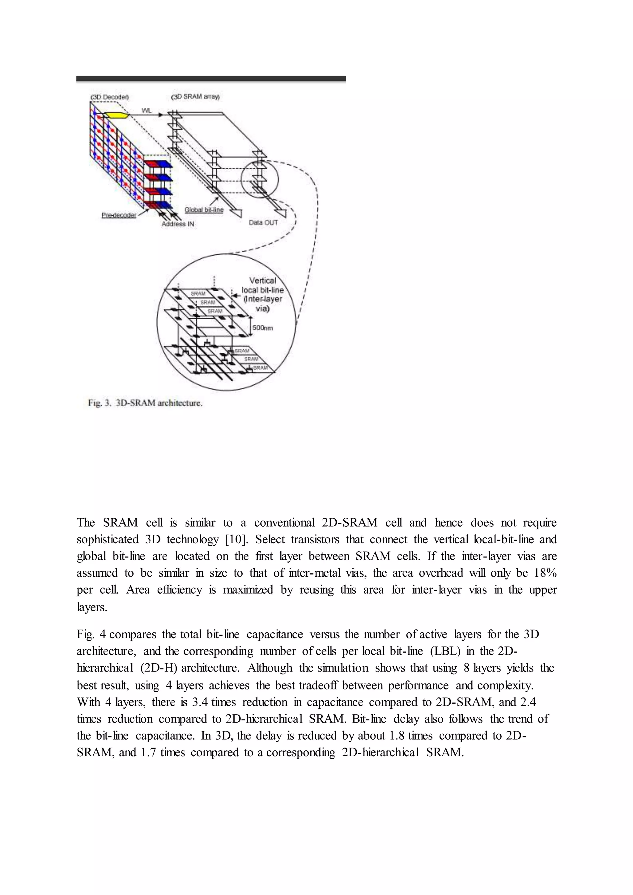 The SRAM cell is similar to a conventional 2D-SRAM cell and hence does not require
sophisticated 3D technology [10]. Select transistors that connect the vertical local-bit-line and
global bit-line are located on the first layer between SRAM cells. If the inter-layer vias are
assumed to be similar in size to that of inter-metal vias, the area overhead will only be 18%
per cell. Area efficiency is maximized by reusing this area for inter-layer vias in the upper
layers.
Fig. 4 compares the total bit-line capacitance versus the number of active layers for the 3D
architecture, and the corresponding number of cells per local bit-line (LBL) in the 2D-
hierarchical (2D-H) architecture. Although the simulation shows that using 8 layers yields the
best result, using 4 layers achieves the best tradeoff between performance and complexity.
With 4 layers, there is 3.4 times reduction in capacitance compared to 2D-SRAM, and 2.4
times reduction compared to 2D-hierarchical SRAM. Bit-line delay also follows the trend of
the bit-line capacitance. In 3D, the delay is reduced by about 1.8 times compared to 2D-
SRAM, and 1.7 times compared to a corresponding 2D-hierarchical SRAM.
 