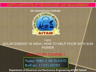 TOPIC:
SOLAR ENERGY IN INDIA –HOW TO HELP POOR WITH SUN
POWER
SELF STUDY COURSE-1
(An Autonomous institute)
Department of Electrical and Electronics Engineering,AITAM,Tekkali
 