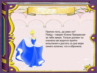 Пригож гость, да умен ли?
Пойду - говорит Елена Прекрасная
за тебя замуж. Только должен ты
сначала как водится пройти
испытания и достать со дна моря
синего колечко, что я обронила.
 