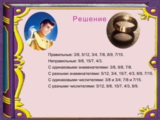 Правильные: 3/8, 5/12, 3/4, 7/8, 8/9, 7/15.
Неправильные: 9/8, 15/7, 4/3.
С одинаковыми знаменателями: 3/8, 9/8, 7/8.
С разными знаменателями: 5/12, 3/4, 15/7, 4/3, 8/9, 7/15.
С одинаковыми числителями: 3/8 и 3/4; 7/8 и 7/15.
С разными числителями: 5/12, 9/8, 15/7, 4/3, 8/9.
Решение
 