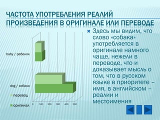 ЧАСТОТА УПОТРЕБЛЕНИЯ РЕАЛИЙ
ПРОИЗВЕДЕНИЯ В ОРИГИНАЛЕ ИЛИ ПЕРЕВОДЕ


baby / ребенок

dog / собака

перевод
оригинал

0

100

200

300

400

500

Здесь мы видим, что
слово «собака»
употребляется в
оригинале намного
чаще, нежели в
переводе, что и
доказывает мысль о
том, что в русском
языке в приоритете –
имя, в английском –
реалии и
местоимения

 
