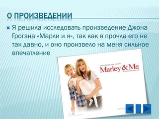 О ПРОИЗВЕДЕНИИ


Я решила исследовать произведение Джона
Грогэна «Марли и я», так как я прочла его не
так давно, и оно произвело на меня сильное
впечатление

 